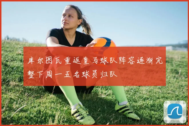 库尔图瓦重返皇马球队阵容逐渐完整下周一五名球员归队