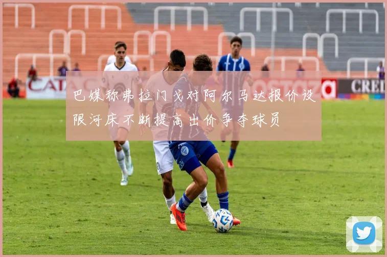 巴媒称弗拉门戈对阿尔马达报价设限河床不断提高出价争夺球员