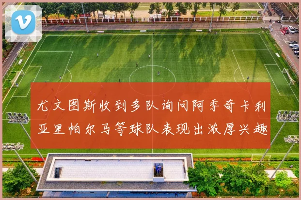 尤文图斯收到多队询问阿季奇卡利亚里帕尔马等球队表现出浓厚兴趣